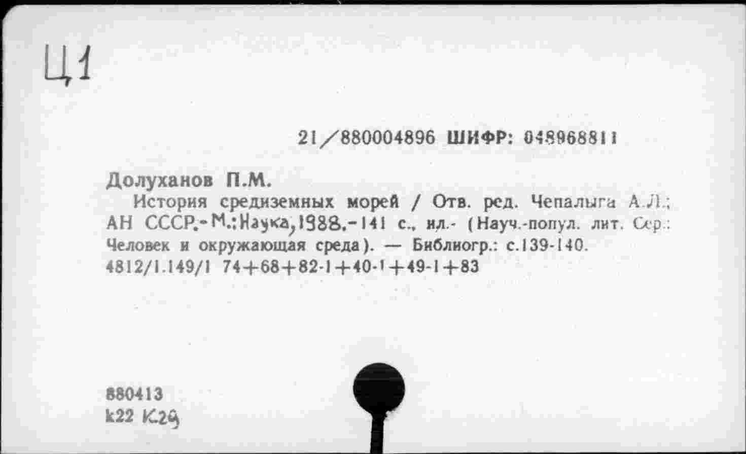 ﻿ЦІ
21/880004896 ШИФР: 048968811
Долуханов П.М.
История средиземных морей / Отв. ред. Чепалыга А.Л.; АН СССР.*141 с., ил.- ( Науч.-попул. лит. Сер: Человек и окружающая среда). — Библиогр.: с. 139-140.
4812/1.149/1 74+68+82-1 +40-1 +49-1+83
880413
к22 4С2Й